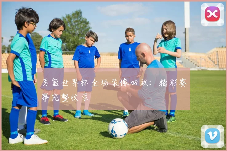 男篮世界杯全场录像回放：精彩赛事完整收录