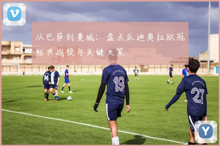 从巴萨到曼城：盘点瓜迪奥拉欧冠经典战役与关键决策