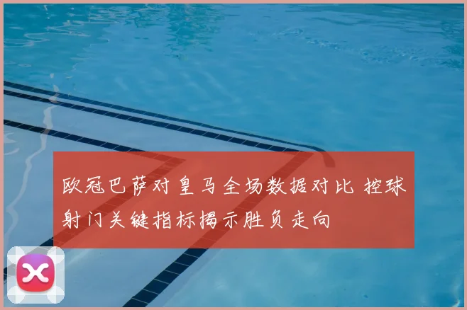 欧冠巴萨对皇马全场数据对比 控球射门关键指标揭示胜负走向