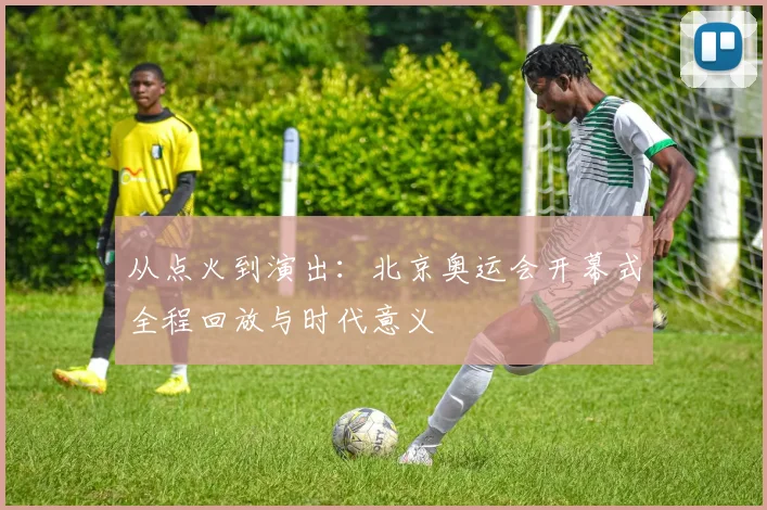 从点火到演出：北京奥运会开幕式全程回放与时代意义