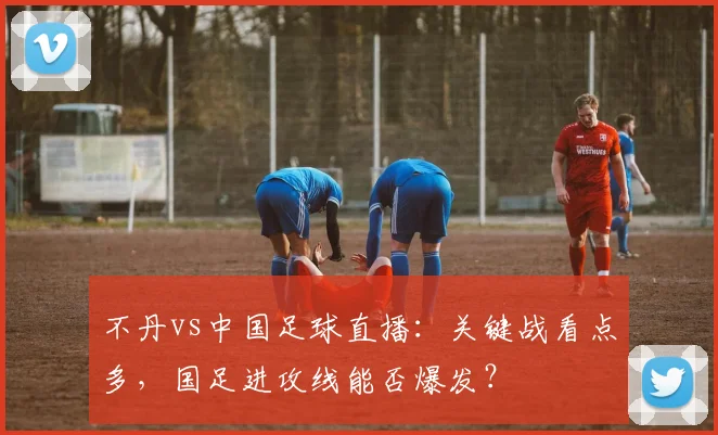 不丹vs中国足球直播：关键战看点多，国足进攻线能否爆发？