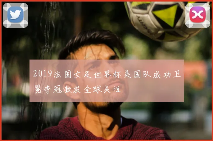 2019法国女足世界杯美国队成功卫冕夺冠激发全球关注