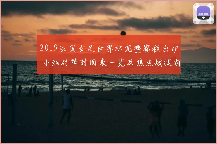 2019法国女足世界杯完整赛程出炉 小组对阵时间表一览及焦点战提前锁定