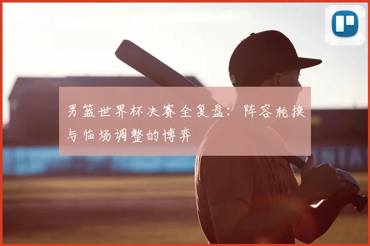 男篮世界杯决赛全复盘:阵容轮换与临场调整的博弈