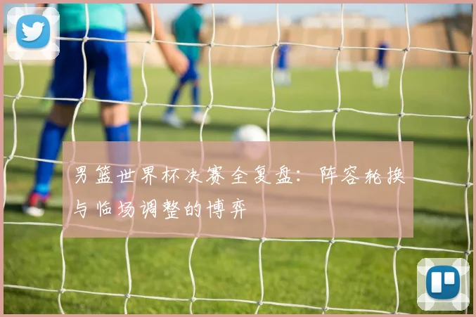 男篮世界杯决赛全复盘:阵容轮换与临场调整的博弈