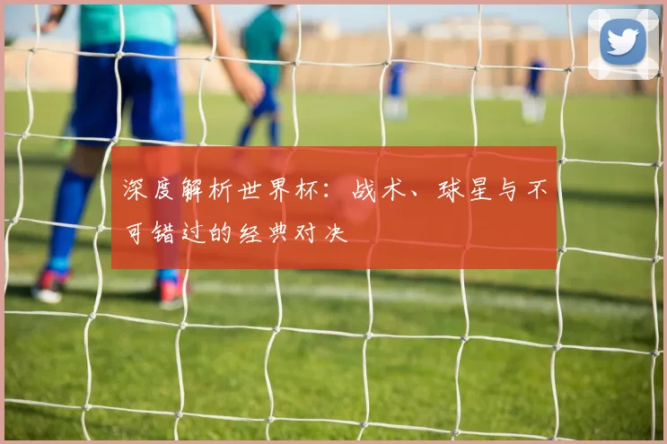 深度解析世界杯:战术、球星与不可错过的经典对决