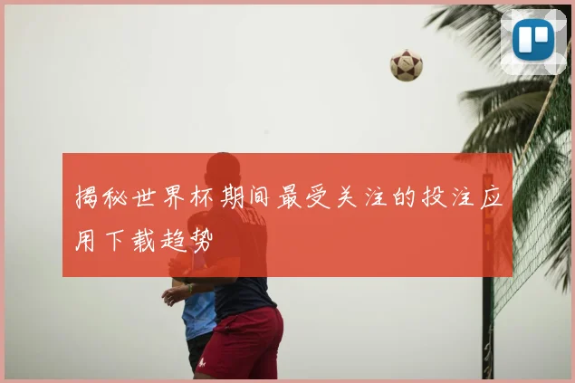 揭秘世界杯期间最受关注的投注应用下载趋势