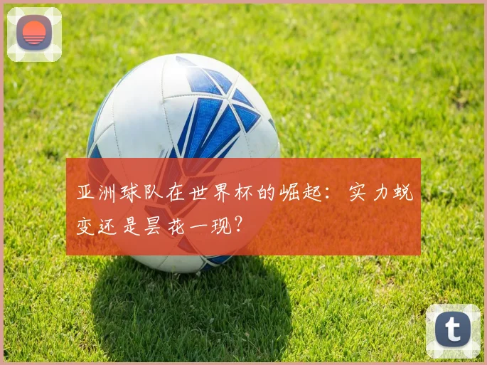 亚洲球队在世界杯的崛起:实力蜕变还是昙花一现?