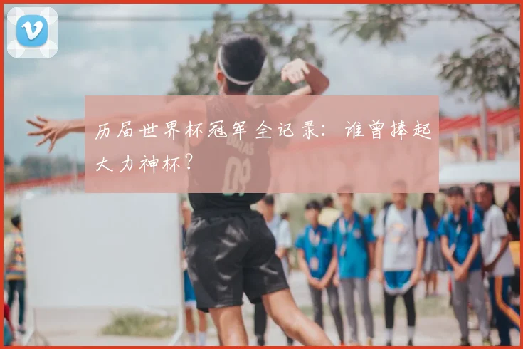 历届世界杯冠军全记录：谁曾捧起大力神杯？