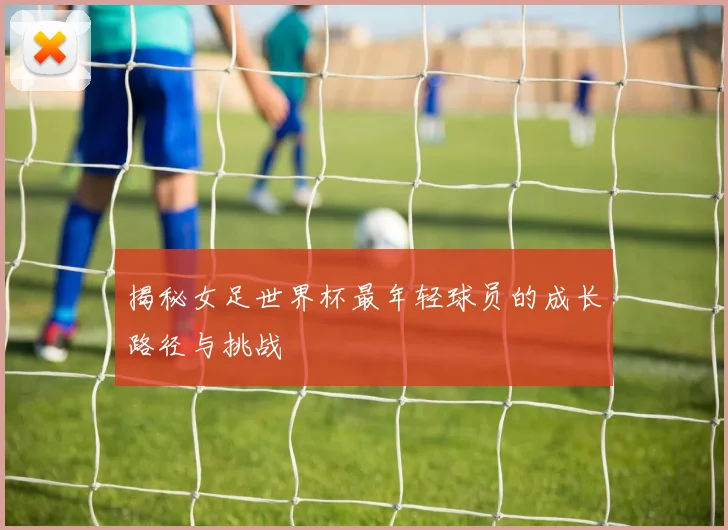 揭秘女足世界杯最年轻球员的成长路径与挑战