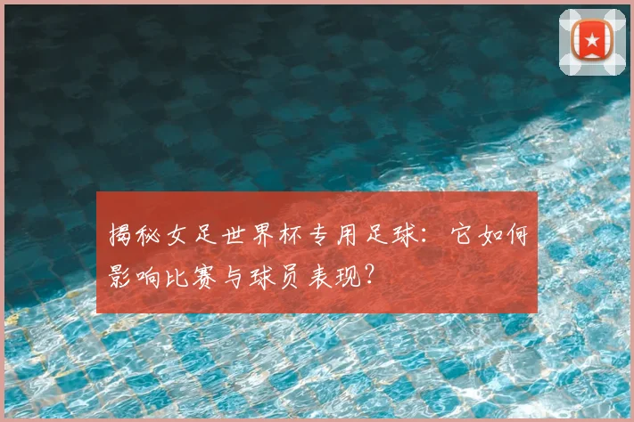 揭秘女足世界杯专用足球：它如何影响比赛与球员表现？