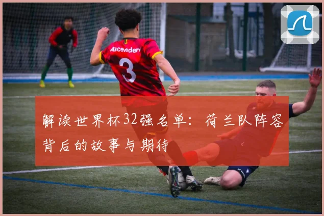 解读世界杯32强名单：荷兰队阵容背后的故事与期待