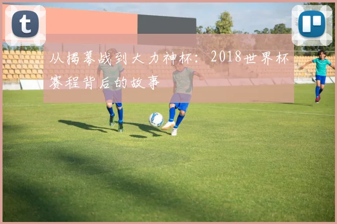 从揭幕战到大力神杯:2018世界杯赛程背后的故事