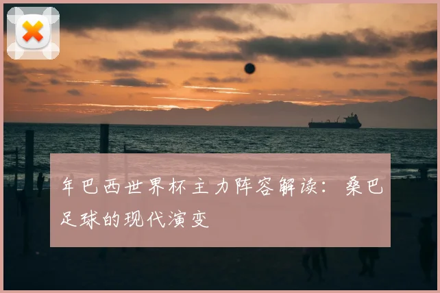 年巴西世界杯主力阵容解读:桑巴足球的现代演变