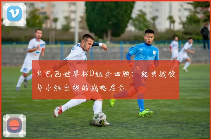 年巴西世界杯D组全回顾:经典战役与小组出线的战略启示