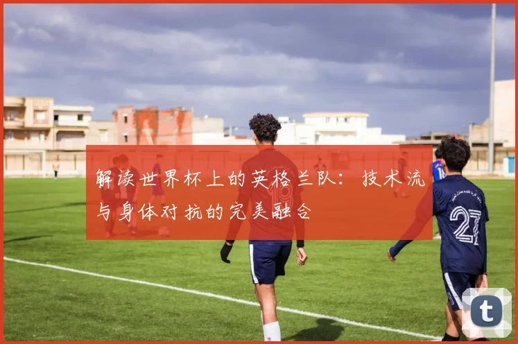 解读世界杯上的英格兰队：技术流与身体对抗的完美融合